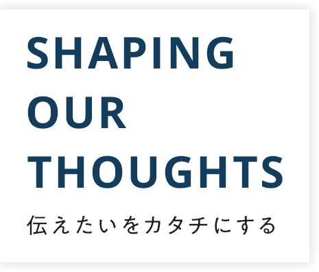 伝えたいをカタチにする SHAPING OUR THOUGHTS